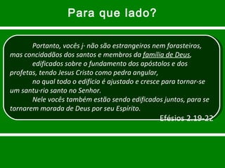 Para que lado? Portanto, vocês já não são estrangeiros nem forasteiros, mas concidadãos dos santos e membros da  família de Deus , edificados sobre o fundamento dos apóstolos e dos profetas, tendo Jesus Cristo como pedra angular, no qual todo o edifício é ajustado e cresce para tornar-se um santuário santo no Senhor. Nele vocês também estão sendo edificados juntos, para se tornarem morada de Deus por seu Espírito. Efésios 2.19-22 