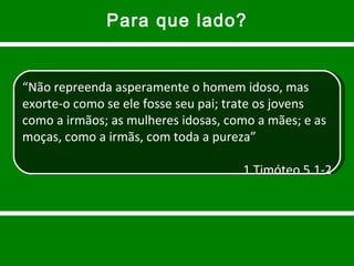 Para que lado? “ Não repreenda asperamente o homem idoso, mas exorte-o como se ele fosse seu pai; trate os jovens como a irmãos; as mulheres idosas, como a mães; e as moças, como a irmãs, com toda a pureza” 1 Timóteo 5.1-2 