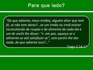 Para que lado? “ De que adianta, meus irmãos, alguém dizer que tem fé, se não tem obras?...se um irmão ou irmã estiver necessitando de roupas e do alimento de cada dia e um de vocês lhe disser: “vá em paz, aqueça-se e alimente-se até satisfazer-se”, sem porém lhe dar nada, de que adianta isso?...” Tiago 2.14-17 
