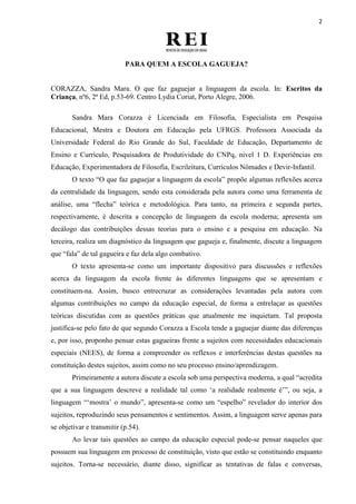 2
PARA QUEM A ESCOLA GAGUEJA?
CORAZZA, Sandra Mara. O que faz gaguejar a linguagem da escola. In: Escritos da
Criança, nº6, 2ª Ed, p.53-69. Centro Lydia Coriat, Porto Alegre, 2006.
Sandra Mara Corazza é Licenciada em Filosofia, Especialista em Pesquisa
Educacional, Mestra e Doutora em Educação pela UFRGS. Professora Associada da
Universidade Federal do Rio Grande do Sul, Faculdade de Educação, Departamento de
Ensino e Currículo, Pesquisadora de Produtividade do CNPq, nível 1 D. Experiências em
Educação, Experimentadora de Filosofia, Escrileitura, Currículos Nômades e Devir-Infantil.
O texto “O que faz gaguejar a linguagem da escola” propõe algumas reflexões acerca
da centralidade da linguagem, sendo esta considerada pela autora como uma ferramenta de
análise, uma “flecha” teórica e metodológica. Para tanto, na primeira e segunda partes,
respectivamente, é descrita a concepção de linguagem da escola moderna; apresenta um
decálogo das contribuições dessas teorias para o ensino e a pesquisa em educação. Na
terceira, realiza um diagnóstico da linguagem que gagueja e, finalmente, discute a linguagem
que “fala” de tal gagueira e faz dela algo combativo.
O texto apresenta-se como um importante dispositivo para discussões e reflexões
acerca da linguagem da escola frente às diferentes linguagens que se apresentam e
constituem-na. Assim, busco entrecruzar as considerações levantadas pela autora com
algumas contribuições no campo da educação especial, de forma a entrelaçar as questões
teóricas discutidas com as questões práticas que atualmente me inquietam. Tal proposta
justifica-se pelo fato de que segundo Corazza a Escola tende a gaguejar diante das diferenças
e, por isso, proponho pensar estas gagueiras frente a sujeitos com necessidades educacionais
especiais (NEES), de forma a compreender os reflexos e interferências destas questões na
constituição destes sujeitos, assim como no seu processo ensino/aprendizagem.
Primeiramente a autora discute a escola sob uma perspectiva moderna, a qual “acredita
que a sua linguagem descreve a realidade tal como „a realidade realmente é‟”, ou seja, a
linguagem “„mostra‟ o mundo”, apresenta-se como um “espelho” revelador do interior dos
sujeitos, reproduzindo seus pensamentos e sentimentos. Assim, a linguagem serve apenas para
se objetivar e transmitir (p.54).
Ao levar tais questões ao campo da educação especial pode-se pensar naqueles que
possuem sua linguagem em processo de constituição, visto que estão se constituindo enquanto
sujeitos. Torna-se necessário, diante disso, significar as tentativas de falas e conversas,
 