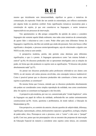 3
mesmo que inicialmente sem intencionalidade, significar os gestos e tentativas de
comunicação, de expressão. Poder dar um sentido às estereotipias, aos reflexos ocasionados
por alguma lesão ou paralisia cerebral. Estas significações tornam-se necessárias para a
constituição do sujeito, já que este constitui-se na linguagem, e assim tornam-se
imprescindíveis nos processos de intervenção.
Tais apontamentos se dão porque compartilho da opinião da autora e considero
linguagem não somente aquela falada oralmente, mas todas estas tentativas de comunicação,
de querer falar e relacionar-se com o outro. Poder olhar para estas diferentes formas de
linguagem e significá-las, dar-lhes um sentido que ainda não possuem. Sem esta busca e olhar
significante e desejante, o processo ensino/aprendizagem, seja ele relacionado a alguém com
NEES ou não, torna-se sem sentido.
A perspectiva moderna, porém, não permite estas aberturas para diferentes
significações, o que é e pronto. A linguagem apresenta-se como “um sistema fechado e
estável” (p.56). Os discursos produzidos não se apresentam interligados com as relações de
poder, de forma que não produzem os sujeitos nem as significações. “O discurso não produz
absolutamente nada” (p.57).
Ao pensar nos discursos produzidos pelos professores referindo-se aos alunos com
NEES, ou até mesmo sob outras pessoas envolvidas, esta concepção torna-se inadmissível.
Como é possível pensar que os discursos produzidos não constituem a forma como estes
sujeitos se percebem, se constituem?
Da mesma forma que Corazza, entendo que os discursos produzidos absolutamente
não podem ser considerados como simples reprodução da realidade, mas como constituintes
dela. Os sujeitos se constituem na linguagem e não fora dela.
A perspectiva pós-moderna, por sua vez, caracterizada pela “virada lingüística”, retira
da linguagem seu papel de reflexo da realidade, atribuindo-lhe um caráter eminentemente
construcionista (p.58). Assim, questiona e problematiza, de modo radical, a Educação da
Modernidade (p.59).
Esta perspectiva, ao contrário da anterior, discute questões de subjetividade, diferença,
significação, representação, cultura, deslocamentos espaciais e geográficos, ecologia, relações
de poder-saber, ética. Preocupa-se com o processo, com o “como” e não com o “porquê”
(p.60). Com isso, penso que tais preocupações vêm ao encontro das propostas de intervenção
da Educação Especial de maneira a considerar estes sujeitos como únicos, em constante
 