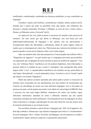 4
modificação e transformação, constituídos nos discursos produzidos, ou seja, constituídos na
linguagem.
Considera o sujeito como histórico, constituído por verdades, saberes, poderes (p.62).
Entende que o sujeito não pode ser percebido como algo pronto, sem influências dos
discursos e relações produzidas. Privilegia “o Múltiplo, ao invés do Uno; o Outro contra o
Mesmo; os Diferentes contra o Universal” (p.63).
Ao seguir por este viés, pode-se pensar os processos de inclusão como possíveis de
acontecer. Em uma escola que seja aberta as diferenças, sem esta busca por uma
padronização/uniformização da linguagem e dos sujeitos, sem um apavoramento e
incompreensão diante das dificuldades e deficiências, diante de outras línguas, diante de
sujeitos que se comuniquem por outras vias. Poder pensar que o processo de inclusão só será
possível quando a escola estiver disposta a falar e ouvir outras línguas.
Após este paralelo entre estas duas perspectivas, Corazza propõe uma reflexão sobre o
“Diagnóstico da „gagueira‟”, no qual ressalva que é a linguagem pós-crítica que possibilita-
nos argumentar que a linguagem da escola encontra-se presa na metáfora da “gagueira”. Com
isso, este “embaraço fônico” manifesta-se em três práticas lingüísticas, inter-relacionadas: a
primeira refere-se à condição de que a escola é “monoglota”, não conseguindo falar outras
línguas senão “a sua”. A segunda prática manifesta-se nas situações em que, posta diante de
uma língua “desconhecida”, a escola tartamudeia, hesita. A terceira é a de só “escutar” aquilo
que integra o seu sistema “linguajeiro”.
Diante das práticas escolares apontadas pela autora pode-se pensar os insucessos da
inclusão como ocasionados por tais apontamentos, por uma tentativa de normatização que
ocasiona um não-diálogo da escola com estas diferentes linguagens. Isso se dá porque tal
processo traz para a escola sujeitos que muitas vezes falam em outras línguas (LIBRAS), lêem
e escrevem em uma outra língua (Braille), orientam-se por outras vias (surdos, cegos,
deficientes intelectuais), aprendem de outras e diferentes maneiras que não aquelas
comumente utilizadas por muitos professores. Esta demanda de troca de linguagem, de olhar,
sentir, relacionar-se e instigar a aprendizagem de uma outra forma faz com que muitos casos
de inclusão transformem-se em exclusão escolar.
Em um último momento a autora discute a linguagem que “fala” de tal gagueira e faz
dela algo combativo. Salienta que o que importa à linguagem pós-crítica é o “escalonamento”
de novas linguagens. Fazer “viradas” da Escola, da Pedagogia, e de nós próprias/os é mudar o
escalonamento vigente, deslocar as palavras e o pensamento educacionais.
 