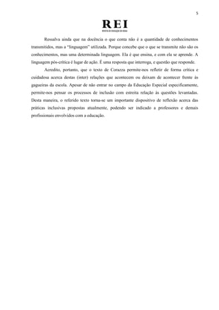 5
Ressalva ainda que na docência o que conta não é a quantidade de conhecimentos
transmitidos, mas a “linguagem” utilizada. Porque concebe que o que se transmite não são os
conhecimentos, mas uma determinada linguagem. Ela é que ensina, e com ela se aprende. A
linguagem pós-crítica é lugar de ação. É uma resposta que interroga, e questão que responde.
Acredito, portanto, que o texto de Corazza permite-nos refletir de forma crítica e
cuidadosa acerca destas (inter) relações que acontecem ou deixam de acontecer frente às
gagueiras da escola. Apesar de não entrar no campo da Educação Especial especificamente,
permite-nos pensar os processos de inclusão com estreita relação às questões levantadas.
Desta maneira, o referido texto torna-se um importante dispositivo de reflexão acerca das
práticas inclusivas propostas atualmente, podendo ser indicado a professores e demais
profissionais envolvidos com a educação.
 