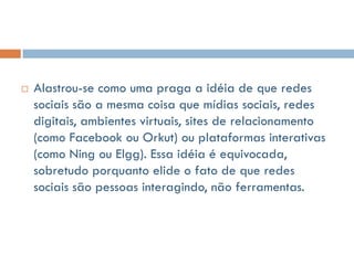    Alastrou-se como uma praga a idéia de que redes
    sociais são a mesma coisa que mídias sociais, redes
    digitais, ambientes virtuais, sites de relacionamento
    (como Facebook ou Orkut) ou plataformas interativas
    (como Ning ou Elgg). Essa idéia é equivocada,
    sobretudo porquanto elide o fato de que redes
    sociais são pessoas interagindo, não ferramentas.
 