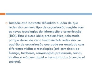    Também está bastante difundida a idéia de que
    redes são um novo tipo de organização surgida com
    as novas tecnologias de informação e comunicação
    (TICs). Essa é outra idéia problemática, sobretudo
    porque deixa de ver o fundamental: redes são um
    padrão de organização que pode ser ensaiado com
    diferentes mídias e tecnologias (até com sinais de
    fumaça, tambores, conversações presenciais, cartas
    escritas à mão em papel e transportadas à cavalo et
    coetera).
 