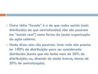    Outra idéia “furada” é a de que redes sociais (mais
    distribuídas do que centralizadas) não são possíveis
    (no “mundo real”) como forma de (auto) organização
    da ação coletiva.
   Nada disso: elas são possíveis. Uma rede não precisa
    ter 100% de distribuição para ser considerada
    distribuída (basta que ela tenha mais de 50% de
    distribuição; ou, dizendo de modo inverso, menos de
    50% de centralização).
 