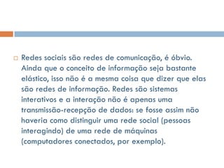    Redes sociais são redes de comunicação, é óbvio.
    Ainda que o conceito de informação seja bastante
    elástico, isso não é a mesma coisa que dizer que elas
    são redes de informação. Redes são sistemas
    interativos e a interação não é apenas uma
    transmissão-recepção de dados: se fosse assim não
    haveria como distinguir uma rede social (pessoas
    interagindo) de uma rede de máquinas
    (computadores conectados, por exemplo).
 