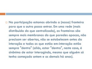    Na participação estamos abrindo a (nossa) fronteira
    para que o outro possa entrar. Em uma rede (mais
    distribuída do que centralizada), as fronteiras são
    sempre mais membranas do que paredes opacas, não
    precisam ser abertas, não se estabelecem antes da
    interação e todos os que estão em-interação estão
    sempre "dentro" (aliás, estar "dentro", neste caso, é
    sinônimo de estar interagindo, mesmo que alguém só
    tenha começado ontem e os demais há anos).
 