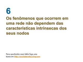 6
Os fenômenos que ocorrem em
uma rede não dependem das
características intrínsecas dos
seus nodos



Para aprofundar essa idéia faça uma
busca em http://escoladeredes.ning.com
 