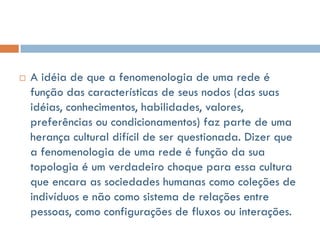    A idéia de que a fenomenologia de uma rede é
    função das características de seus nodos (das suas
    idéias, conhecimentos, habilidades, valores,
    preferências ou condicionamentos) faz parte de uma
    herança cultural difícil de ser questionada. Dizer que
    a fenomenologia de uma rede é função da sua
    topologia é um verdadeiro choque para essa cultura
    que encara as sociedades humanas como coleções de
    indivíduos e não como sistema de relações entre
    pessoas, como configurações de fluxos ou interações.
 