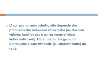    O comportamento coletivo não depende dos
    propósitos dos indivíduos conectados (ou dos seus
    valores, habilidades e outras características
    individualizáveis). Ele é função dos graus de
    distribuição e conectividade (ou interatividade) da
    rede.
 