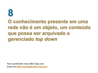 8
O conhecimento presente em uma
rede não é um objeto, um conteúdo
que possa ser arquivado e
gerenciado top down



Para aprofundar essa idéia faça uma
busca em http://escoladeredes.ning.com
 
