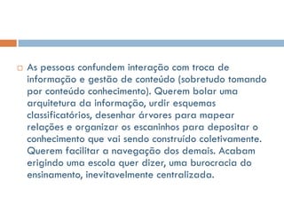    As pessoas confundem interação com troca de
    informação e gestão de conteúdo (sobretudo tomando
    por conteúdo conhecimento). Querem bolar uma
    arquitetura da informação, urdir esquemas
    classificatórios, desenhar árvores para mapear
    relações e organizar os escaninhos para depositar o
    conhecimento que vai sendo construído coletivamente.
    Querem facilitar a navegação dos demais. Acabam
    erigindo uma escola quer dizer, uma burocracia do
    ensinamento, inevitavelmente centralizada.
 