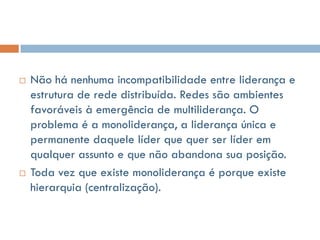    Não há nenhuma incompatibilidade entre liderança e
    estrutura de rede distribuída. Redes são ambientes
    favoráveis à emergência de multiliderança. O
    problema é a monoliderança, a liderança única e
    permanente daquele líder que quer ser líder em
    qualquer assunto e que não abandona sua posição.
   Toda vez que existe monoliderança é porque existe
    hierarquia (centralização).
 