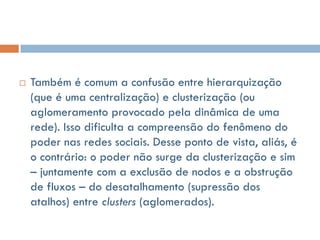    Também é comum a confusão entre hierarquização
    (que é uma centralização) e clusterização (ou
    aglomeramento provocado pela dinâmica de uma
    rede). Isso dificulta a compreensão do fenômeno do
    poder nas redes sociais. Desse ponto de vista, aliás, é
    o contrário: o poder não surge da clusterização e sim
    – juntamente com a exclusão de nodos e a obstrução
    de fluxos – do desatalhamento (supressão dos
    atalhos) entre clusters (aglomerados).
 