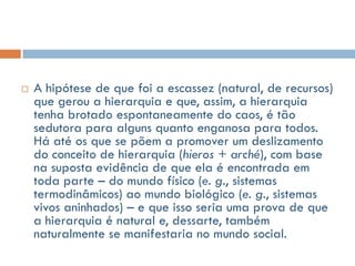    A hipótese de que foi a escassez (natural, de recursos)
    que gerou a hierarquia e que, assim, a hierarquia
    tenha brotado espontaneamente do caos, é tão
    sedutora para alguns quanto enganosa para todos.
    Há até os que se põem a promover um deslizamento
    do conceito de hierarquia (hieros + arché), com base
    na suposta evidência de que ela é encontrada em
    toda parte – do mundo físico (e. g., sistemas
    termodinâmicos) ao mundo biológico (e. g., sistemas
    vivos aninhados) – e que isso seria uma prova de que
    a hierarquia é natural e, dessarte, também
    naturalmente se manifestaria no mundo social.
 