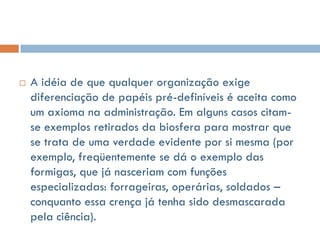    A idéia de que qualquer organização exige
    diferenciação de papéis pré-definíveis é aceita como
    um axioma na administração. Em alguns casos citam-
    se exemplos retirados da biosfera para mostrar que
    se trata de uma verdade evidente por si mesma (por
    exemplo, freqüentemente se dá o exemplo das
    formigas, que já nasceriam com funções
    especializadas: forrageiras, operárias, soldados –
    conquanto essa crença já tenha sido desmascarada
    pela ciência).
 