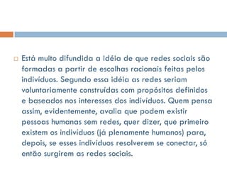    Está muito difundida a idéia de que redes sociais são
    formadas a partir de escolhas racionais feitas pelos
    indivíduos. Segundo essa idéia as redes seriam
    voluntariamente construídas com propósitos definidos
    e baseados nos interesses dos indivíduos. Quem pensa
    assim, evidentemente, avalia que podem existir
    pessoas humanas sem redes, quer dizer, que primeiro
    existem os indivíduos (já plenamente humanos) para,
    depois, se esses indivíduos resolverem se conectar, só
    então surgirem as redes sociais.
 