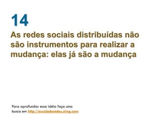 14
As redes sociais distribuídas não
são instrumentos para realizar a
mudança: elas já são a mudança




Para aprofundar essa idéia faça uma
busca em http://escoladeredes.ning.com
 