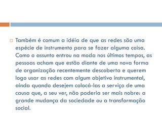    Também é comum a idéia de que as redes são uma
    espécie de instrumento para se fazer alguma coisa.
    Como o assunto entrou na moda nos últimos tempos, as
    pessoas acham que estão diante de uma nova forma
    de organização recentemente descoberta e querem
    logo usar as redes com algum objetivo instrumental,
    ainda quando desejem colocá-las a serviço de uma
    causa que, a seu ver, não poderia ser mais nobre: a
    grande mudança da sociedade ou a transformação
    social.
 