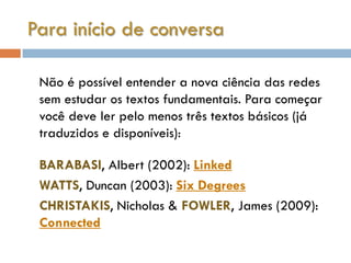 Para início de conversa

 Não é possível entender a nova ciência das redes
 sem estudar os textos fundamentais. Para começar
 você deve ler pelo menos três textos básicos (já
 traduzidos e disponíveis):

 BARABASI, Albert (2002): Linked
 WATTS, Duncan (2003): Six Degrees
 CHRISTAKIS, Nicholas & FOWLER, James (2009):
 Connected
 