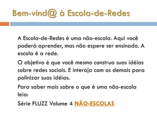 Bem-vind@ à Escola-de-Redes

 A Escola-de-Redes é uma não-escola. Aqui você
 poderá aprender, mas não espere ser ensinado. A
 escola é a rede.
 O objetivo é que você mesmo construa suas idéias
 sobre redes sociais. E interaja com os demais para
 polinizar suas idéias.
 Para saber mais sobre o que é uma não-escola
 leia:
 Série FLUZZ Volume 4 NÃO-ESCOLAS
 