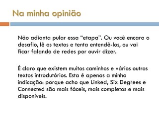 Na minha opinião

 Não adianta pular essa “etapa”. Ou você encara o
 desafio, lê os textos e tenta entendê-los, ou vai
 ficar falando de redes por ouvir dizer.

 É claro que existem muitos caminhos e vários outros
 textos introdutórios. Esta é apenas a minha
 indicação: porque acho que Linked, Six Degrees e
 Connected são mais fáceis, mais completos e mais
 disponíveis.
 