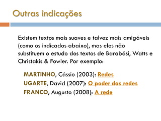 Outras indicações

 Existem textos mais suaves e talvez mais amigáveis
 (como os indicados abaixo), mas eles não
 substituem o estudo dos textos de Barabási, Watts e
 Christakis & Fowler. Por exemplo:

   MARTINHO, Cássio (2003): Redes
   UGARTE, David (2007): O poder das redes
   FRANCO, Augusto (2008): A rede
 