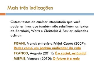 Mais três indicações

 Outros textos de caráter introdutório que você
 pode ler (mas que também não substituem os textos
 de Barabási, Watts e Christakis & Fowler indicados
 acima):

   PISANI, Francis entrevista Fritjof Capra (2007):
   Redes como um padrão unificador da vida
   FRANCO, Augusto (2011): É o social, estúpido!
   MIEMIS, Venessa (2010): O futuro é a rede
 