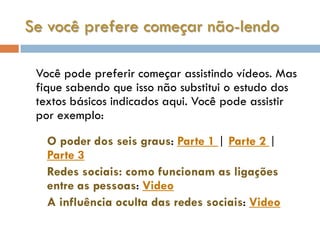 Se você prefere começar não-lendo

 Você pode preferir começar assistindo vídeos. Mas
 fique sabendo que isso não substitui o estudo dos
 textos básicos indicados aqui. Você pode assistir
 por exemplo:

   O poder dos seis graus: Parte 1 | Parte 2 |
   Parte 3
   Redes sociais: como funcionam as ligações
   entre as pessoas: Video
   A influência oculta das redes sociais: Video
 