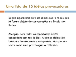 Uma lista de 15 idéias provocadoras

 Segue agora uma lista de idéias sobre redes que
 já foram objeto de conversações na Escola-de-
 Redes.

 Atenção: nem todos os conectados à E=R
 concordam com tais idéias. Algumas delas são
 bastante heterodoxas e complexas. Mas podem
 servir como uma provocação à reflexão.
 