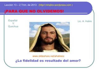 Español
Y
Quechua
¡PARA QUE NO OLVIDEMOS!
Lección 13 – 2 Trim. de 2013 (http//:mhalire.wordpress.com )
¿La fidelidad es resultado del amor?
Lic. A. Halire
www.slideshare.net/ahalirecc
 