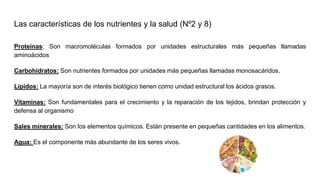 Las características de los nutrientes y la salud (Nº2 y 8)
Proteínas: Son macromoléculas formados por unidades estructurales más pequeñas llamadas
aminoácidos
Carbohidratos: Son nutrientes formados por unidades más pequeñas llamadas monosacáridos.
Lípidos: La mayoría son de interés biológico tienen como unidad estructural los ácidos grasos.
Vitaminas: Son fundamentales para el crecimiento y la reparación de los tejidos, brindan protección y
defensa al organismo
Sales minerales: Son los elementos químicos. Están presente en pequeñas cantidades en los alimentos.
Agua: Es el componente más abundante de los seres vivos.
 