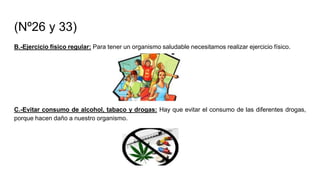 (Nº26 y 33)
B.-Ejercicio físico regular: Para tener un organismo saludable necesitamos realizar ejercicio físico.
C.-Evitar consumo de alcohol, tabaco y drogas: Hay que evitar el consumo de las diferentes drogas,
porque hacen daño a nuestro organismo.
 