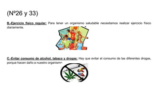 (Nº26 y 33)
B.-Ejercicio físico regular: Para tener un organismo saludable necesitamos realizar ejercicio físico
diariamente.
C.-Evitar consumo de alcohol, tabaco y drogas: Hay que evitar el consumo de las diferentes drogas,
porque hacen daño a nuestro organismo.
 