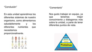 “Conclusión”
En esta unidad aprendimos los
diferentes sistemas de nuestro
organismo, como alimentarnos
saludablemente y los
diferentes nutrientes que
necesitamos
proporcionalmente.
Nos gusto trabajar en equipo, ya
que tenemos mejor
conocimiento y dialogamos más
sobre la unidad, a parte de tener
diferentes puntos de vista.
“Comentario”
 