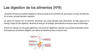 Las digestion de los alimentos (Nº8)
¿Cuando comienza el sistema digestivo? Esta se inicia en el momento en que pones un trozo de alimento
en tu boca, proceso llamado ingestión.
La saliva se mezcla con el alimento, formando una masa llamada bolo alimenticio. El bolo pasa por la
faringe, luego al tubo digestivo, llevando el bolo por el esofago, permitiendo el avance hacia el estomago.
El bolo se mezcla con los jugos gástricos y las enzimas digestivas creando una sustancia llamada quimo.
Este pasa por el intestino delgado, por último al intestino grueso y hacia el ano.
 