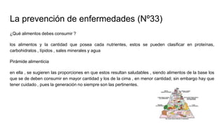 La prevención de enfermedades (Nº33)
¿Qué alimentos debes consumir ?
los alimentos y la cantidad que posea cada nutrientes, estos se pueden clasificar en proteínas,
carbohidratos , lípidos , sales minerales y agua
Pirámide alimenticia
en ella , se sugieren las proporciones en que estos resultan saludables , siendo alimentos de la base los
que se de deben consumir en mayor cantidad y los de la cima , en menor cantidad; sin embargo hay que
tener cuidado , pues la generación no siempre son las pertinentes.
 