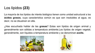 Los lípidos (23)
La mayoría de los lípidos de interés biológico tienen como unidad estructural a los
ácidos grasos, cuya característica común es que son insolubles al agua, es
decir, no se disuelven en ella.
¿Has escuchado hablar de las grasas? Estas son lípidos de origen animal y
generalmente son sólidas a temperatura ambiente.Los lípidos de origen vegetal,
generalmente, son líquidos a temperatura ambiente y se denominan aceite.
 