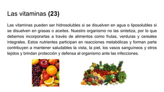 Las vitaminas (23)
Las vitaminas pueden ser hidrosolubles si se disuelven en agua o liposolubles si
se disuelven en grasas o aceites. Nuestro organismo no las sintetiza, por lo que
debemos incorporarlas a través de alimentos como frutas, verduras y cereales
integrales. Estos nutrientes participan en reacciones metabólicas y forman parte
contribuyen a mantener saludables la vista, la piel, los vasos sanguíneos y otros
tejidos y brindan protección y defensa al organismo ante las infecciones.
 