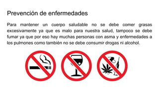 Prevención de enfermedades
Para mantener un cuerpo saludable no se debe comer grasas
excesivamente ya que es malo para nuestra salud, tampoco se debe
fumar ya que por eso hay muchas personas con asma y enfermedades a
los pulmones como también no se debe consumir drogas ni alcohol.
 