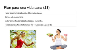 Plan para una vida sana (23)
Hacer deporte todos los días 30 minutos diarios
Comer adecuadamente
Incluir alimentos de todos los tipos de nutrientes
Hidratarse lo suficiente tomando 9 a 14 vasos de agua al dia
 