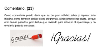 Comentario. (23)
Como comentario puedo decir que es de gran utilidad saber y repasar esta
materia, como también ocupar estos programas. Sinceramente nos gusto, porque
eran temas pasados, pero había que revisarlo para reforzar el aprendizaje y no
olvidar lo pasado en clases.
 