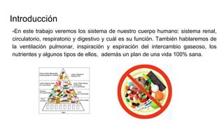 Introducción
-En este trabajo veremos los sistema de nuestro cuerpo humano: sistema renal,
circulatorio, respiratorio y digestivo y cuál es su función. También hablaremos de
la ventilación pulmonar, inspiración y espiración del intercambio gaseoso, los
nutrientes y algunos tipos de ellos, además un plan de una vida 100% sana.
 
