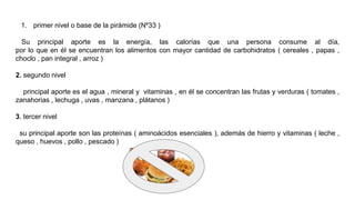 1. primer nivel o base de la pirámide (Nº33 )
Su principal aporte es la energía, las calorías que una persona consume al día,
por lo que en él se encuentran los alimentos con mayor cantidad de carbohidratos ( cereales , papas ,
choclo , pan integral , arroz )
2. segundo nivel
principal aporte es el agua , mineral y vitaminas , en él se concentran las frutas y verduras ( tomates ,
zanahorias , lechuga , uvas , manzana , plátanos )
3. tercer nivel
su principal aporte son las proteínas ( aminoácidos esenciales ), además de hierro y vitaminas ( leche ,
queso , huevos , pollo , pescado )
 