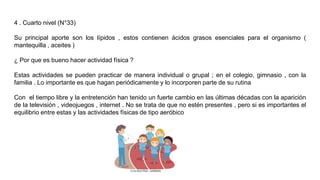 4 . Cuarto nivel (N°33)
Su principal aporte son los lípidos , estos contienen ácidos grasos esenciales para el organismo (
mantequilla , aceites )
¿ Por que es bueno hacer actividad física ?
Estas actividades se pueden practicar de manera individual o grupal ; en el colegio, gimnasio , con la
familia . Lo importante es que hagan periódicamente y lo incorporen parte de su rutina
Con el tiempo libre y la entretención han tenido un fuerte cambio en las últimas décadas con la aparición
de la televisión , videojuegos , internet . No se trata de que no estén presentes , pero si es importantes el
equilibrio entre estas y las actividades físicas de tipo aeróbico
 