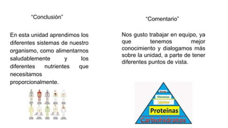 “Conclusión”
En esta unidad aprendimos los
diferentes sistemas de nuestro
organismo, como alimentarnos
saludablemente y los
diferentes nutrientes que
necesitamos
proporcionalmente.
Nos gusto trabajar en equipo, ya
que tenemos mejor
conocimiento y dialogamos más
sobre la unidad, a parte de tener
diferentes puntos de vista.
“Comentario”
 