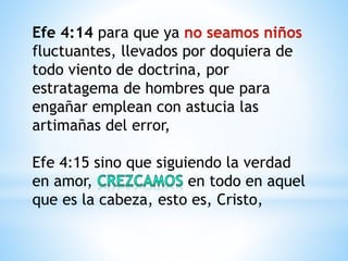 Efe 4:14 para que ya
fluctuantes, llevados por doquiera de
todo viento de doctrina, por
estratagema de hombres que para
engañar emplean con astucia las
artimañas del error,
Efe 4:15 sino que siguiendo la verdad
en amor, en todo en aquel
que es la cabeza, esto es, Cristo,