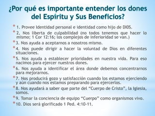 * 1. Provee Identidad personal e identidad como hijo de DI0S.
* 2, Nos liberta de culpabilidad (no todos tenemos que hacer lo
mismo; 1 Cor 12:16; los complejos de inferioridad se van.)
*3. Nos ayuda a aceptarnos a nosotros mismo.
*4. Nos puede dirigir a hacer la voluntad de Dios en diferentes
situaciones.
*5. Nos ayuda a establecer prioridades en nuestra vida. Para eso
nacimos para ejercer nuestros dones.
*6. Nos ayuda a identificar el área donde debemos concentrarnos
para mejorarnos.
*7. Nos producirá gozo y satisfacción cuando los estamos ejerciendo
y aún cuando nos estamos preparando para ejercerlos.
*8. Nos ayudará a saber que parte del “Cuerpo de Cristo”, la Iglesia,
somos.
*9. Tomar la conciencia de equipo “Cuerpo” como organismos vivo.
*10. Dios será glorificado 1 Ped. 4:10-11.