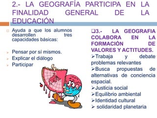 2.- LA GEOGRAFÍA PARTICIPA EN LA
FINALIDAD GENERAL DE LA
EDUCACIÓN
 Ayuda a que los alumnos
desarrollen tres
capacidades básicas:
 Pensar por sí mismos.
 Explicar el diálogo
 Participar
3.- LA GEOGRAFIA
COLABORA EN LA
FORMACIÓN DE
VALORES Y ACTITUDES.
Trabaja y debate
problemas relevantes
Busca propuestas de
alternativas de conciencia
espacial.
Justicia social
Equilibrio ambiental
Identidad cultural
 solidaridad planetaria
 